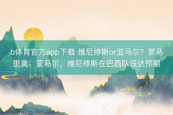 b体育官方app下载 维尼修斯or亚马尔？罗马里奥：亚马尔，维尼修斯在巴西队没达预期