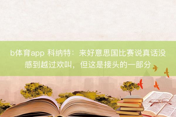 b体育app 科纳特：来好意思国比赛说真话没感到越过欢叫，但这是接头的一部分