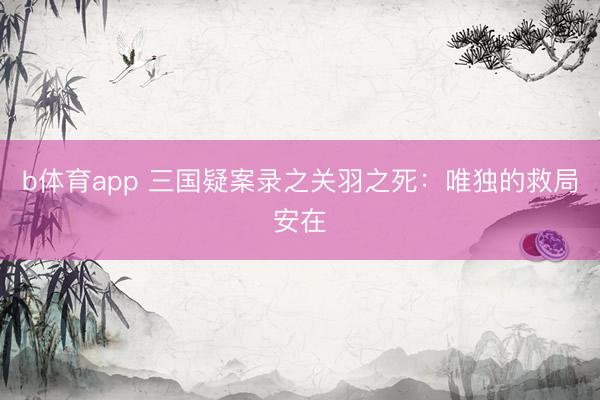 b体育app 三国疑案录之关羽之死：唯独的救局安在