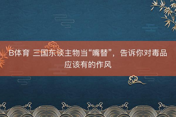 B体育 三国东谈主物当“嘴替”，告诉你对毒品应该有的作风