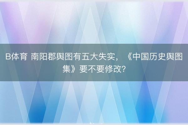 B体育 南阳郡舆图有五大失实，《中国历史舆图集》要不要修改？