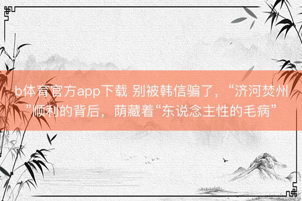 b体育官方app下载 别被韩信骗了，“济河焚州”顺利的背后，荫藏着“东说念主性的毛病”