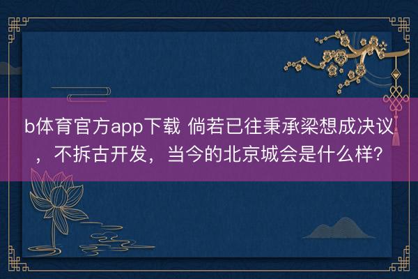 b体育官方app下载 倘若已往秉承梁想成决议，不拆古开发，当今的北京城会是什么样？