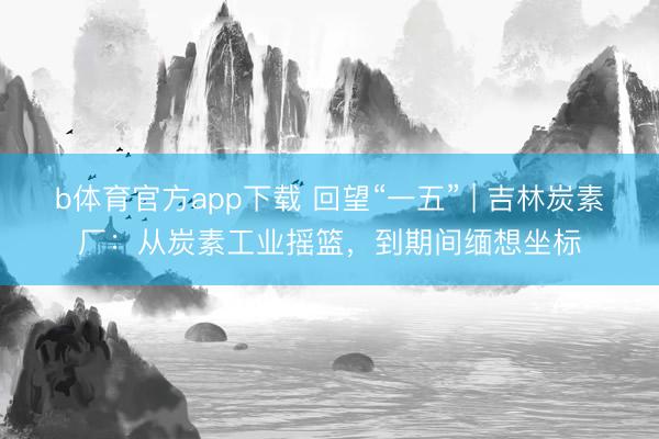 b体育官方app下载 回望“一五” | 吉林炭素厂：从炭素工业摇篮，到期间缅想坐标