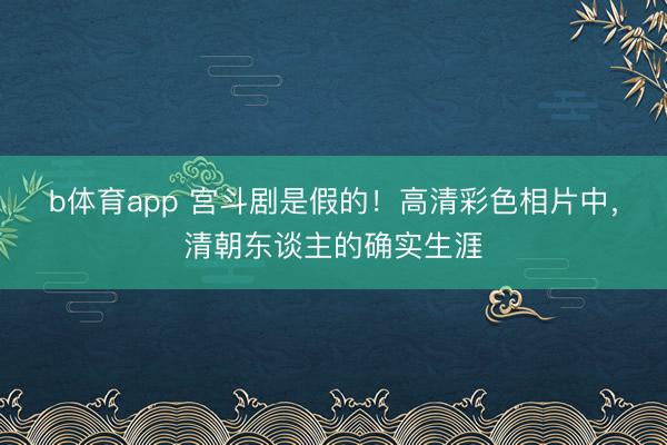 b体育app 宫斗剧是假的！高清彩色相片中，清朝东谈主的确实生涯
