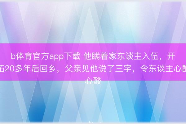 b体育官方app下载 他瞒着家东谈主入伍，开拓20多年后回乡，父亲见他说了三字，令东谈主心酸