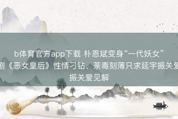 b体育官方app下载 朴恩斌变身“一代妖女”！新剧《恶女皇后》性情刁钻、荼毒刻薄只求延宇振关爱见解