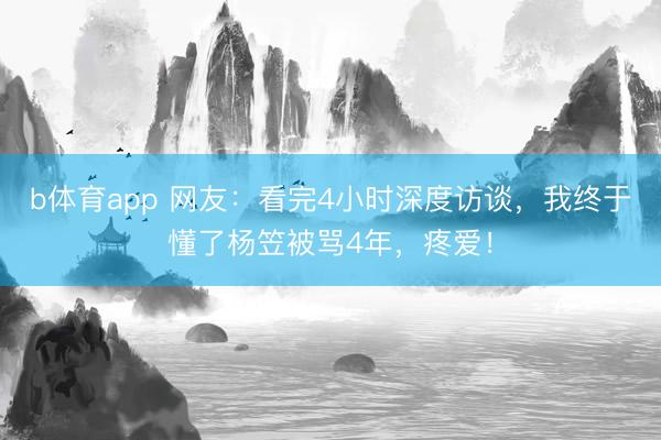 b体育app 网友：看完4小时深度访谈，我终于懂了杨笠被骂4年，疼爱！