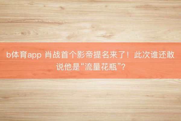 b体育app 肖战首个影帝提名来了！此次谁还敢说他是“流量花瓶”？