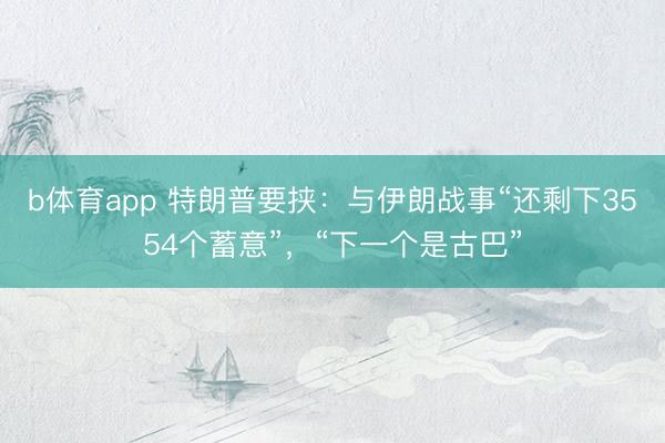 b体育app 特朗普要挟：与伊朗战事“还剩下3554个蓄意”，“下一个是古巴”