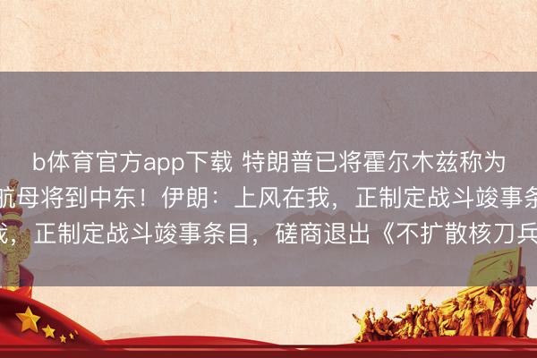 b体育官方app下载 特朗普已将霍尔木兹称为“特朗普海峡”，布什号航母将到中东！伊朗：上风在我，正制定战斗竣事条目，磋商退出《不扩散核刀兵协议》