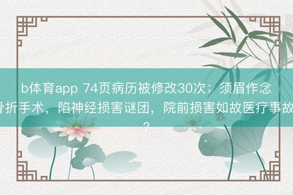 b体育app 74页病历被修改30次；须眉作念骨折手术，陷神经损害谜团，院前损害如故医疗事故？