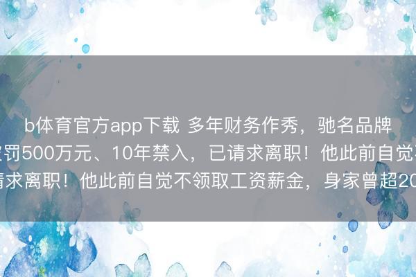b体育官方app下载 多年财务作秀，驰名品牌被重罚！董事长姜伟被罚500万元、10年禁入，已请求离职！他此前自觉不领取工资薪金，身家曾超200亿元