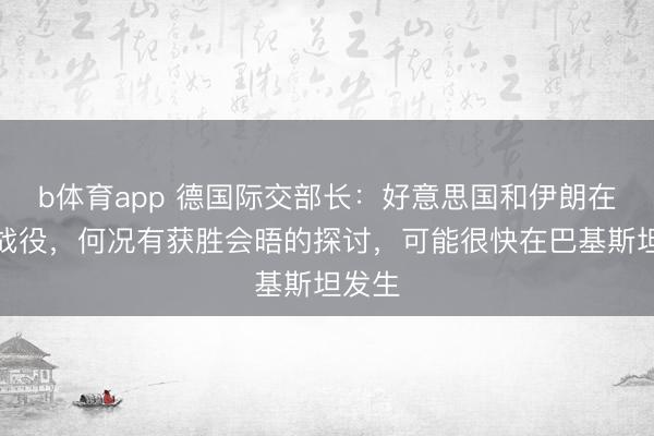 b体育app 德国际交部长：好意思国和伊朗在转折战役，何况有获胜会晤的探讨，可能很快在巴基斯坦发生