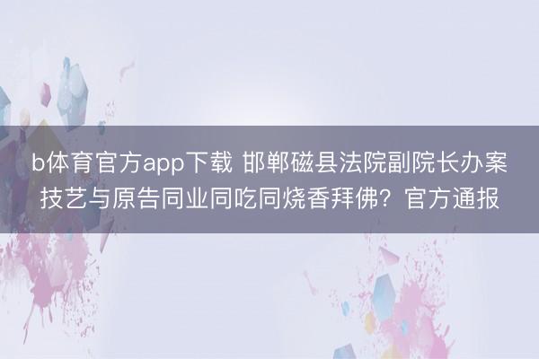 b体育官方app下载 邯郸磁县法院副院长办案技艺与原告同业同吃同烧香拜佛？官方通报