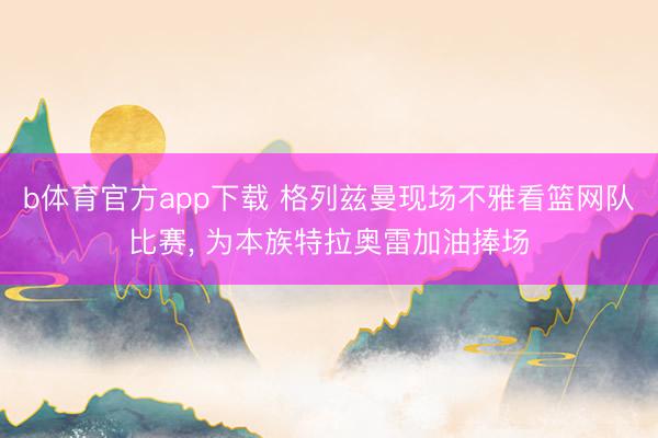 b体育官方app下载 格列兹曼现场不雅看篮网队比赛, 为本族特拉奥雷加油捧场