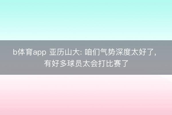 b体育app 亚历山大: 咱们气势深度太好了, 有好多球员太会打比赛了