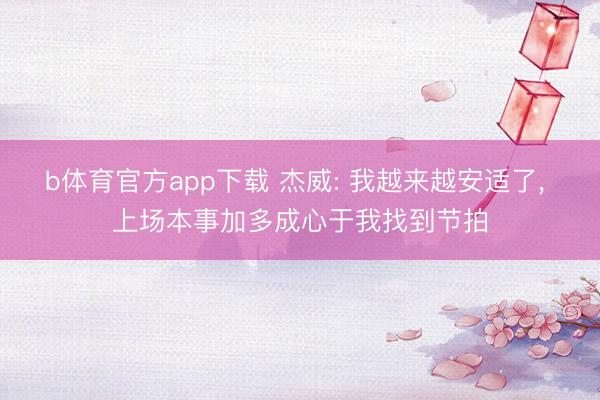 b体育官方app下载 杰威: 我越来越安适了, 上场本事加多成心于我找到节拍