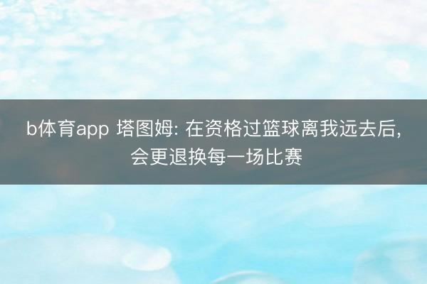 b体育app 塔图姆: 在资格过篮球离我远去后, 会更退换每一场比赛