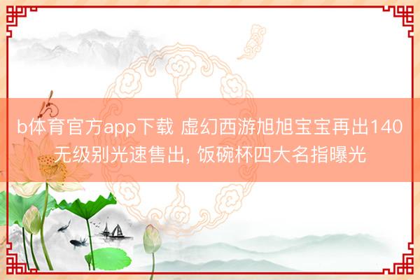 b体育官方app下载 虚幻西游旭旭宝宝再出140无级别光速售出, 饭碗杯四大名指曝光