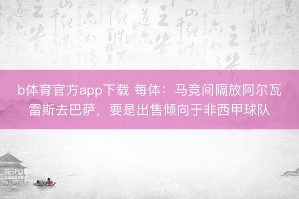 b体育官方app下载 每体：马竞间隔放阿尔瓦雷斯去巴萨，要是出售倾向于非西甲球队