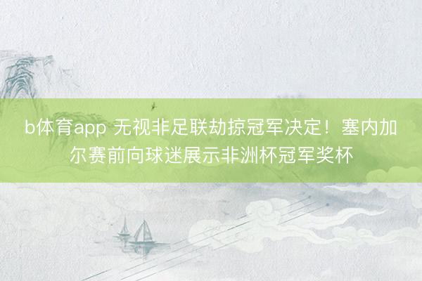 b体育app 无视非足联劫掠冠军决定！塞内加尔赛前向球迷展示非洲杯冠军奖杯