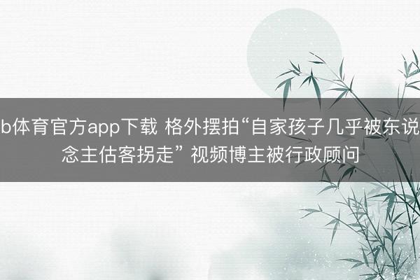 b体育官方app下载 格外摆拍“自家孩子几乎被东说念主估客拐走” 视频博主被行政顾问