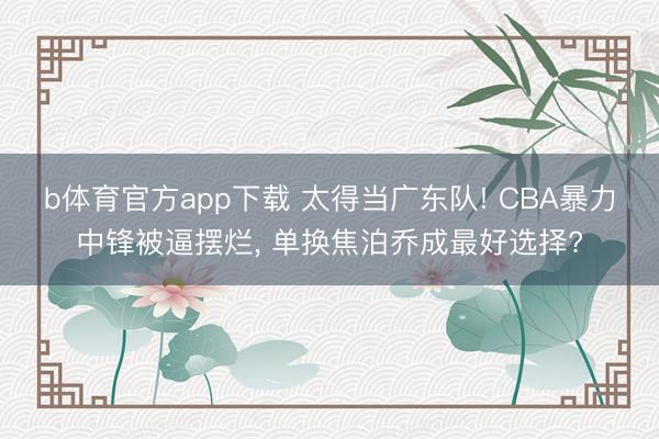 b体育官方app下载 太得当广东队! CBA暴力中锋被逼摆烂, 单换焦泊乔成最好选择?