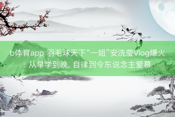 b体育app 羽毛球天下“一姐”安洗莹Vlog爆火: 从早学到晚, 自律到令东说念主爱慕