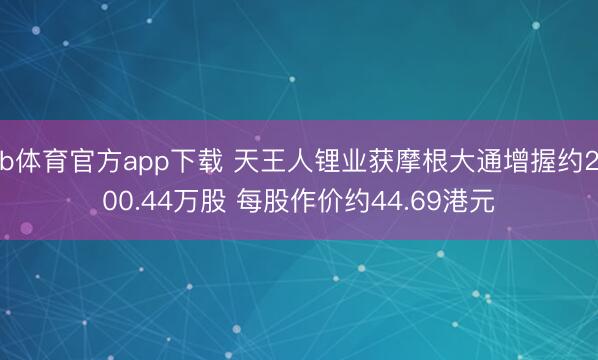 b体育官方app下载 天王人锂业获摩根大通增握约200.44万股 每股作价约44.69港元