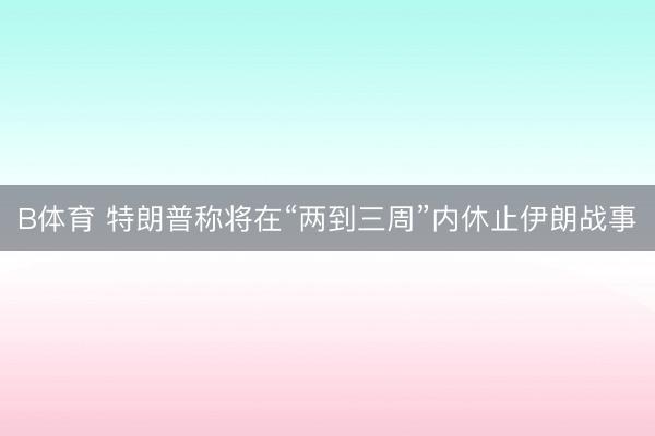 B体育 特朗普称将在“两到三周”内休止伊朗战事