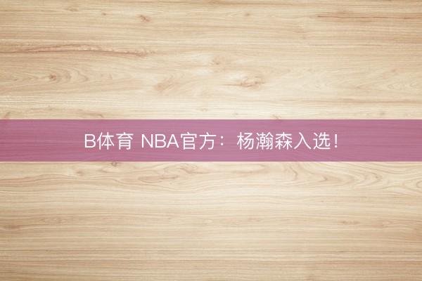 B体育 NBA官方：杨瀚森入选！