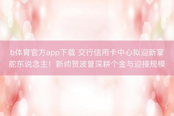 b体育官方app下载 交行信用卡中心拟迎新掌舵东说念主！新帅贺波曾深耕个金与迎接规模