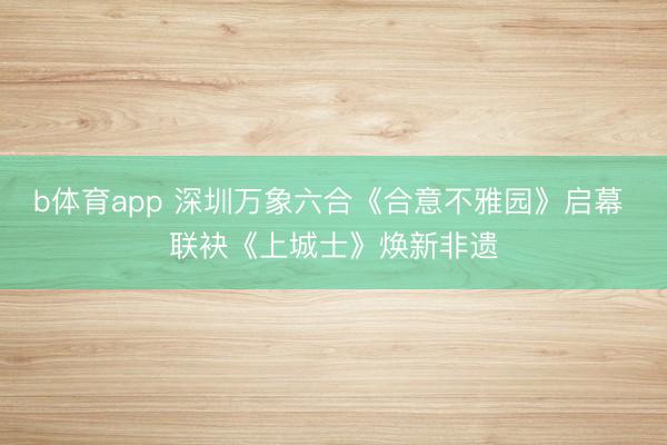 b体育app 深圳万象六合《合意不雅园》启幕 联袂《上城士》焕新非遗