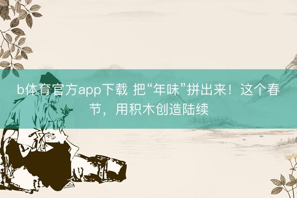 b体育官方app下载 把“年味”拼出来！这个春节，用积木创造陆续