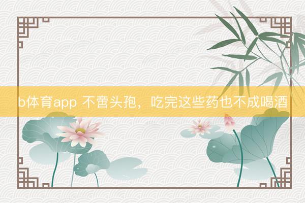 b体育app 不啻头孢，吃完这些药也不成喝酒