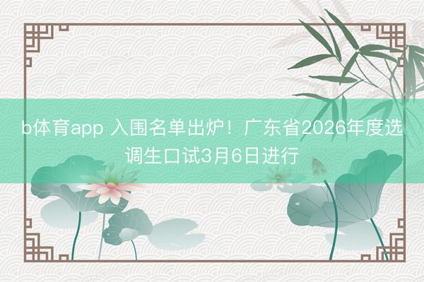 b体育app 入围名单出炉！广东省2026年度选调生口试3月6日进行