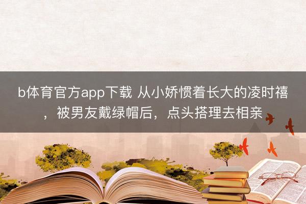 b体育官方app下载 从小娇惯着长大的凌时禧，被男友戴绿帽后，点头搭理去相亲