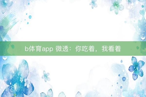 b体育app 微透：你吃着，我看着