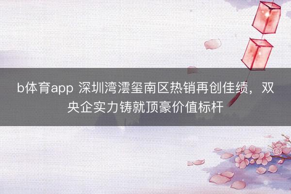 b体育app 深圳湾澐玺南区热销再创佳绩，双央企实力铸就顶豪价值标杆