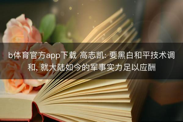 b体育官方app下载 高志凯: 要黑白和平技术调和, 就大陆如今的军事实力足以应酬