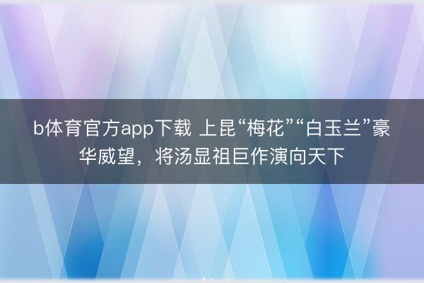 b体育官方app下载 上昆“梅花”“白玉兰”豪华威望,将汤显祖巨作演向天下