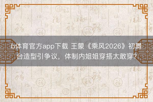b体育官方app下载 王蒙《乘风2026》初舞台造型引争议，体制内姐姐穿搭太敢穿？