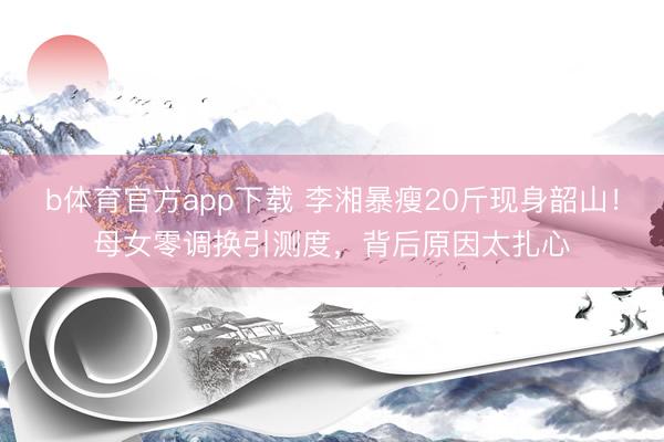 b体育官方app下载 李湘暴瘦20斤现身韶山!母女零调换引测度,背后原因太扎心