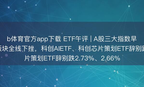 b体育官方app下载 ETF午评 | A股三大指数早盘集体诊疗，AI板块全线下挫，科创AIETF、科创芯片策划ETF辞别跌2.73%、2.66%