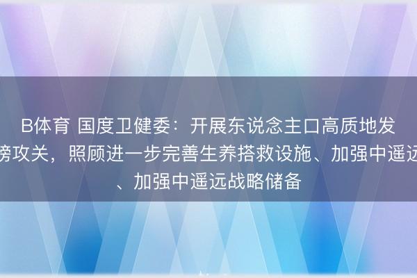 B体育 国度卫健委：开展东说念主口高质地发展照顾揭榜攻关，照顾进一步完善生养搭救设施、加强中遥远战略储备