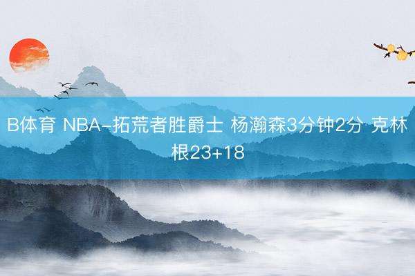 B体育 NBA-拓荒者胜爵士 杨瀚森3分钟2分 克林根23+18