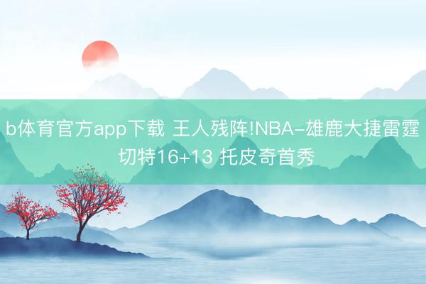b体育官方app下载 王人残阵!NBA-雄鹿大捷雷霆 切特16+13 托皮奇首秀