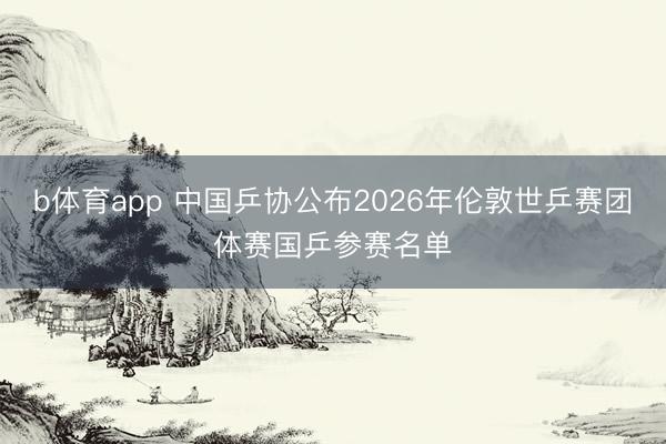 b体育app 中国乒协公布2026年伦敦世乒赛团体赛国乒参赛名单