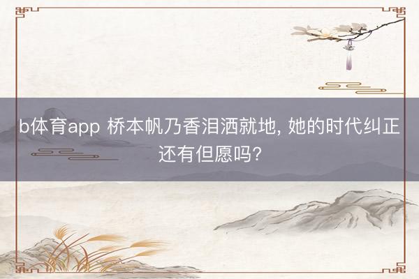 b体育app 桥本帆乃香泪洒就地, 她的时代纠正还有但愿吗?